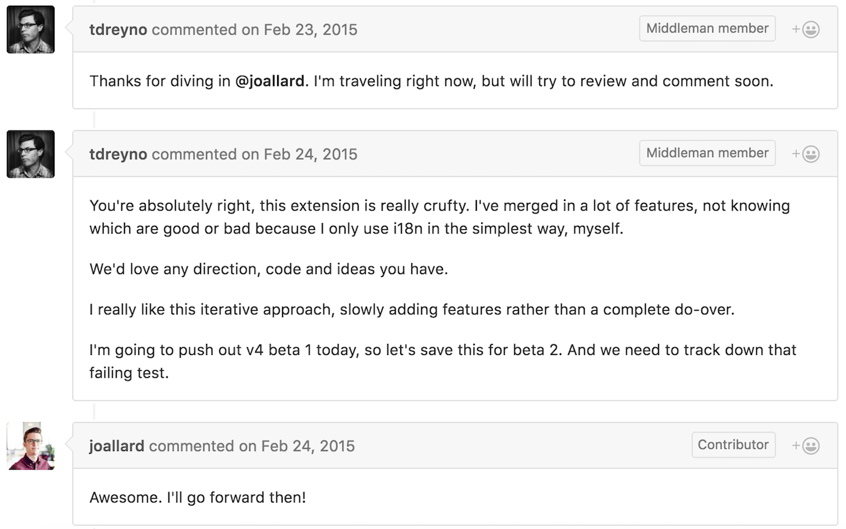 @tdreyno commented “Thanks for diving in @joallard. I’m traveling right now, but will try to review and comment soon.” A day later they said “You’re absolutely right, this extension is really crufty. I’ve merged in a lot of features, not knowing which are good or bad because I only use i18n in the simplest way, myself. We’d love any direction, code and ideas you have. I really like this iterative approach, slowly adding features rather than a complete do-over. I’m going to push out v4 beta 1 today, so let’s save this for beta 2. And we need to track down that failing test.” @joallard commented “Awesome. I’ll go forward then!”